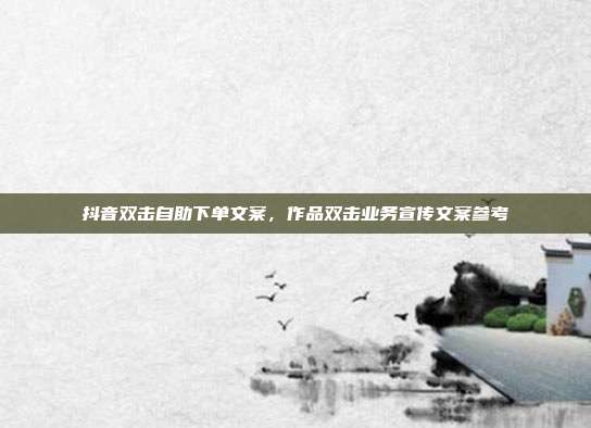抖音双击自助下单文案,作品双击业务宣传文案参考