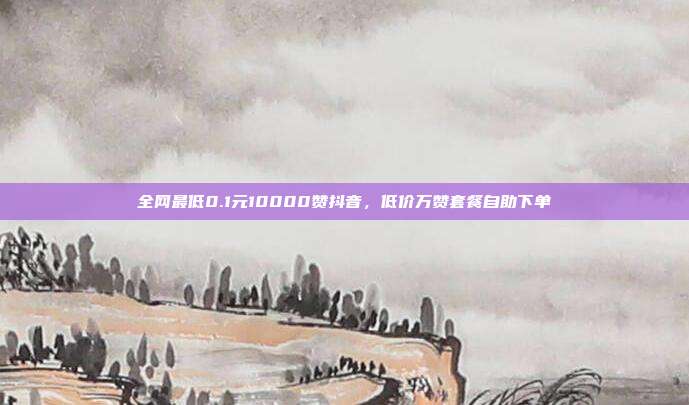 全网最低0.1元10000赞抖音,低价万赞套餐自助下单