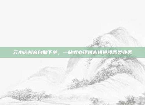 云小店抖音自助下单,一站式办理抖音短视频各类业务