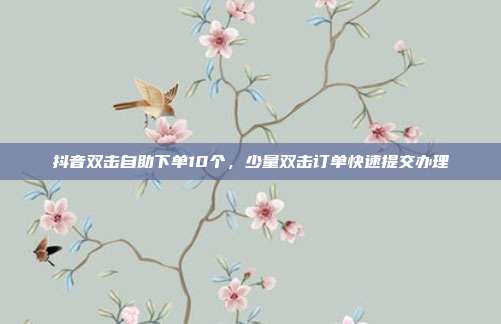 抖音双击自助下单10个，少量双击订单快速提交办理