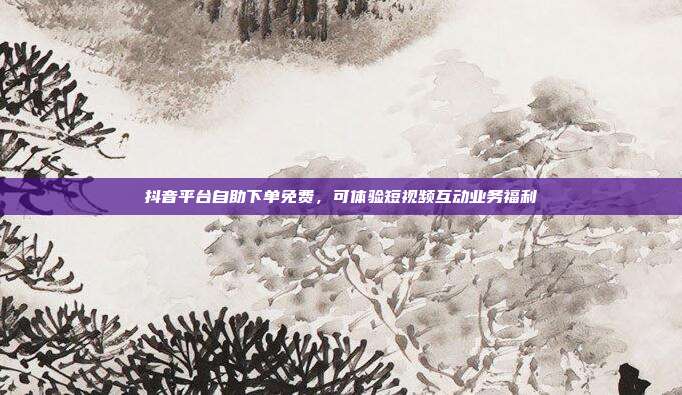 抖音平台自助下单免费，可体验短视频互动业务福利