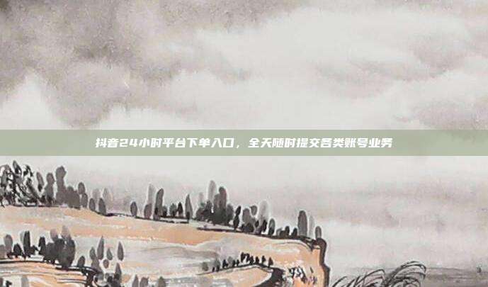 抖音24小时平台下单入口,全天随时提交各类账号业务