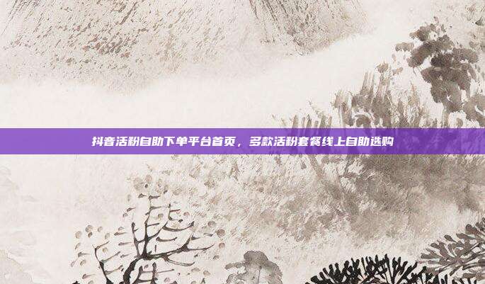 抖音活粉自助下单平台首页,多款活粉套餐线上自助选购