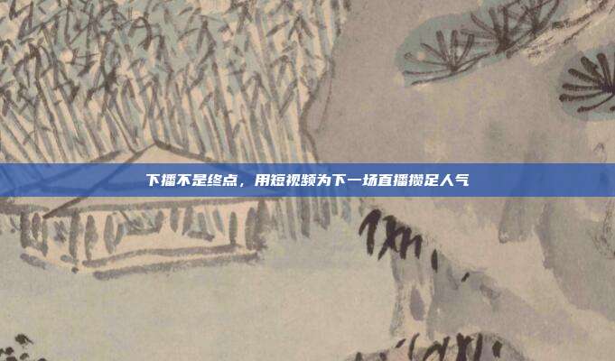 下播不是终点,用短视频为下一场直播攒足人气