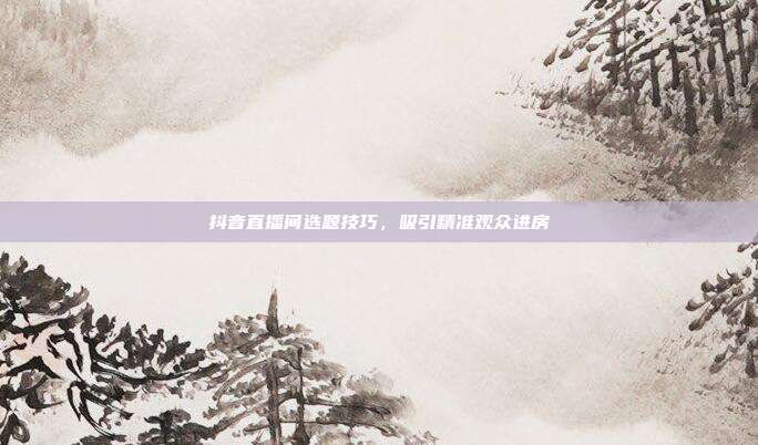 抖音直播间选题技巧,吸引精准观众进房