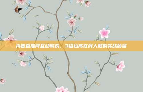 抖音直播间互动游戏,3招拉高在线人数的实战秘籍