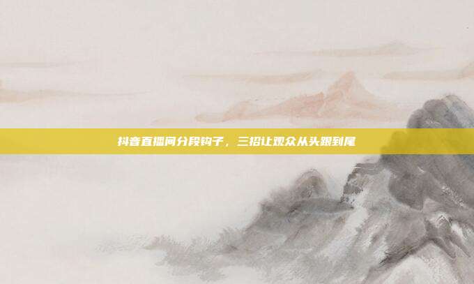 抖音直播间分段钩子,三招让观众从头跟到尾