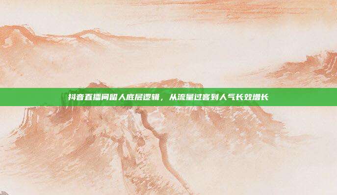 抖音直播间留人底层逻辑,从流量过客到人气长效增长