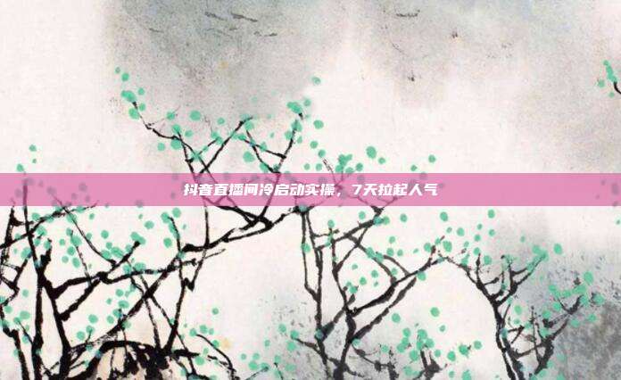 抖音直播间冷启动实操,7天拉起人气