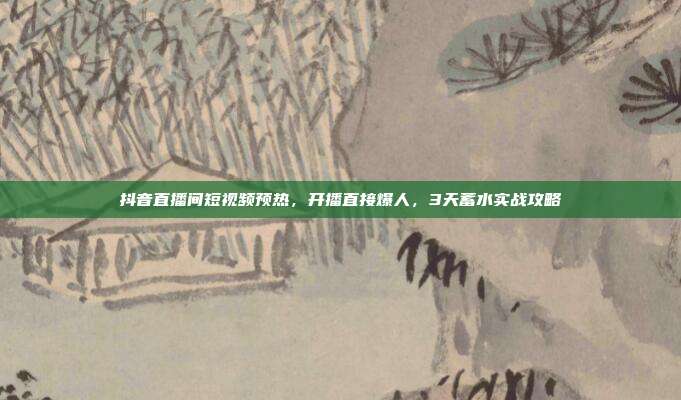 抖音直播间短视频预热,开播直接爆人,3天蓄水实战攻略