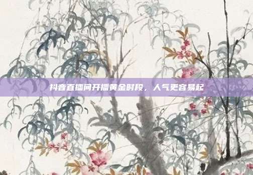 抖音直播间开播黄金时段,人气更容易起