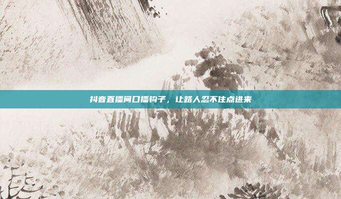 抖音直播间口播钩子,让路人忍不住点进来