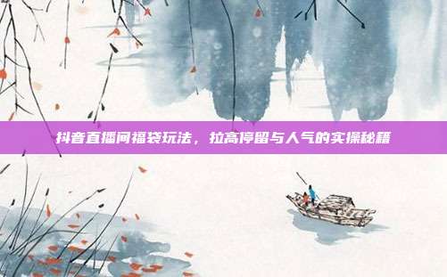 抖音直播间福袋玩法，拉高停留与人气的实操秘籍