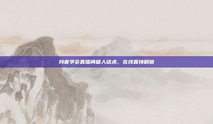 抖音学会直播间留人话术，在线直接翻倍