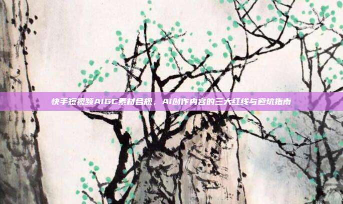 快手短视频AIGC素材合规,AI创作内容的三大红线与避坑指南