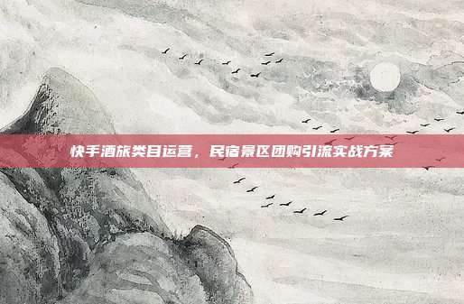 快手酒旅类目运营,民宿景区团购引流实战方案