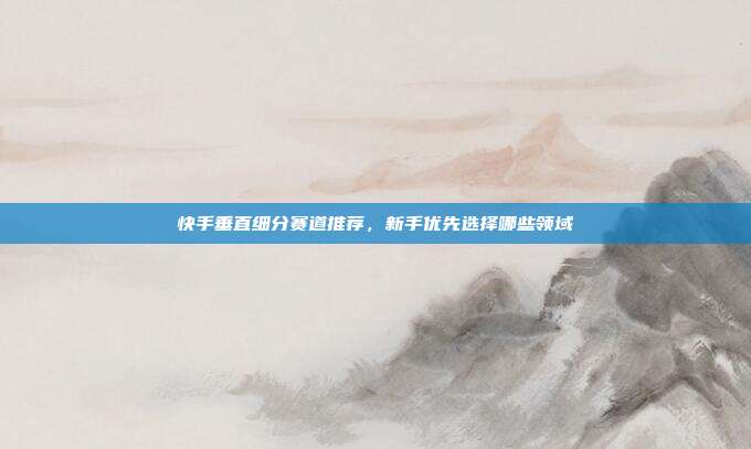 快手垂直细分赛道推荐,新手优先选择哪些领域
