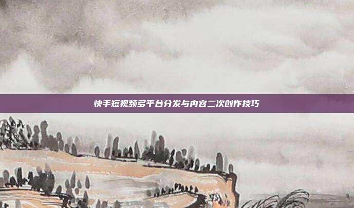 快手短视频多平台分发与内容二次创作技巧