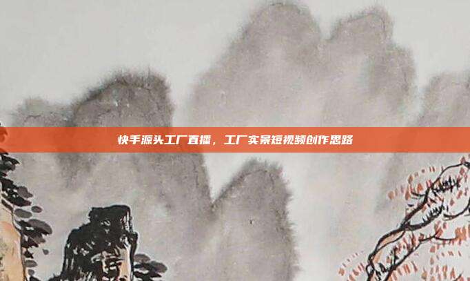 快手源头工厂直播,工厂实景短视频创作思路