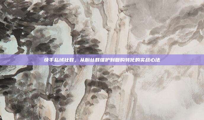 快手私域社群,从粉丝群维护到复购转化的实战心法