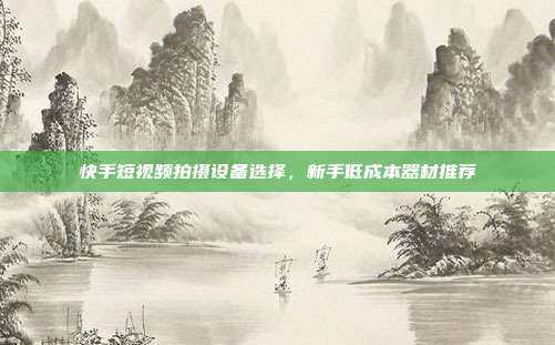 快手短视频拍摄设备选择,新手低成本器材推荐