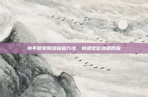快手账号限流自查方法,快速定位违规原因