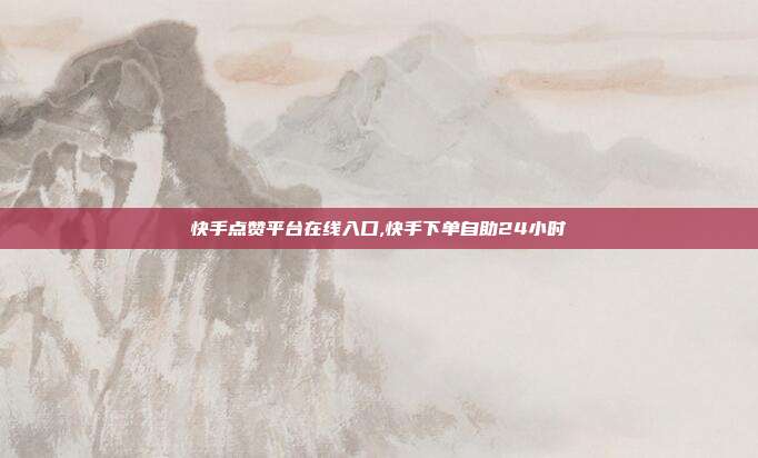 快手点赞平台在线入口,快手下单自助24小时