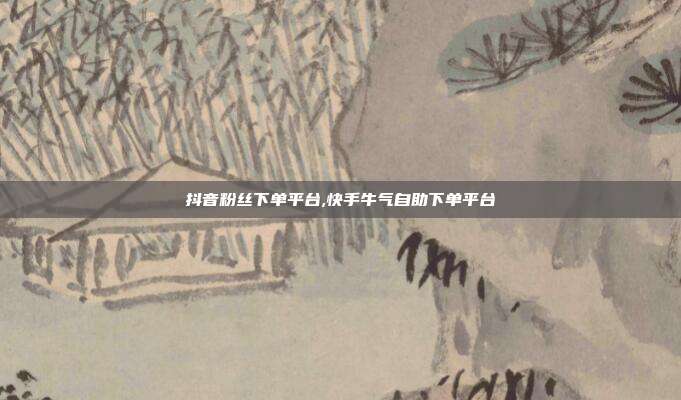 抖音粉丝下单平台,快手牛气自助下单平台