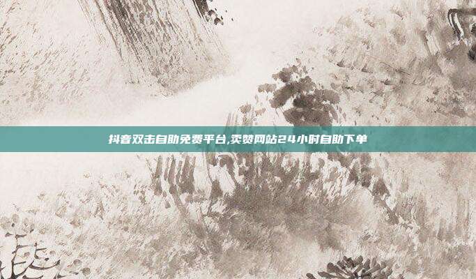 抖音双击自助免费平台,卖赞网站24小时自助下单