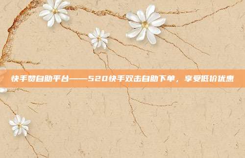 快手赞自助平台——520快手双击自助下单,享受低价优惠