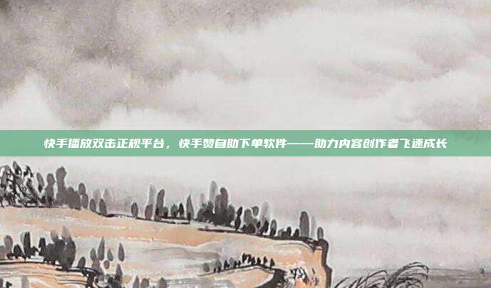 快手播放双击正规平台，快手赞自助下单软件——助力内容创作者飞速成长