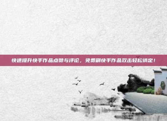 快速提升快手作品点赞与评论,免费刷快手作品双击轻松搞定!