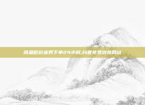 闲鱼低价业务下单24小时,抖音免费浏览网站