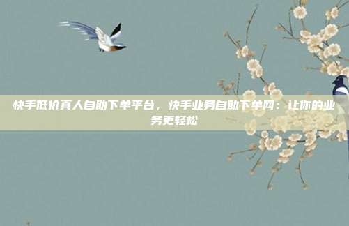 快手低价真人自助下单平台,快手业务自助下单网:让你的业务更轻松