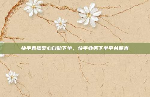 快手直播爱心自助下单,快手业务下单平台便宜
