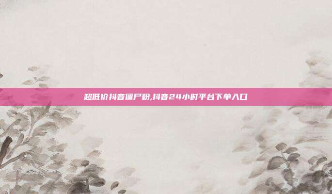 超低价抖音僵尸粉,抖音24小时平台下单入口