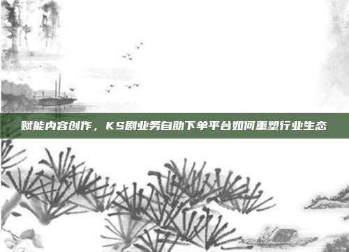 赋能内容创作，KS剧业务自助下单平台如何重塑行业生态
