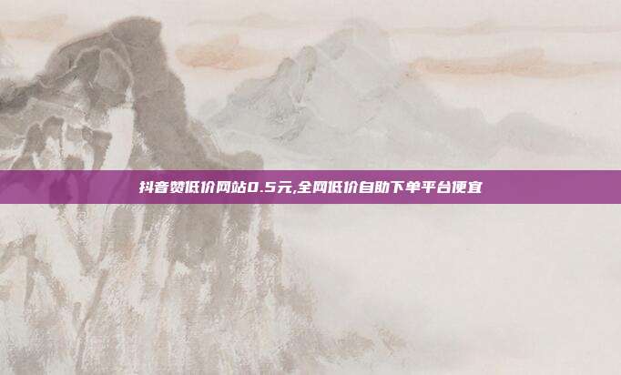 抖音赞低价网站0.5元,全网低价自助下单平台便宜