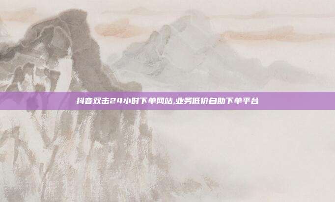 抖音双击24小时下单网站,业务低价自助下单平台
