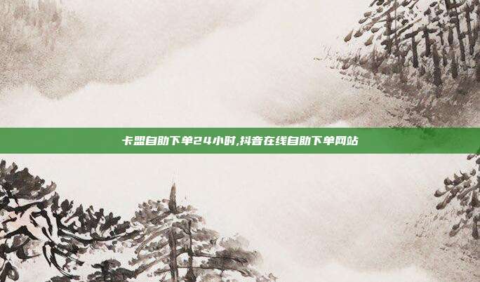 卡盟自助下单24小时,抖音在线自助下单网站