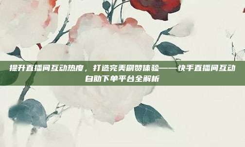提升直播间互动热度,打造完美刷赞体验——快手直播间互动自助下单平台全解析