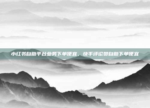 小红书自助平台业务下单便宜,快手评论赞自助下单便宜