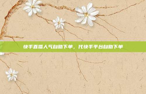 快手直播人气自助下单,代快手平台自助下单