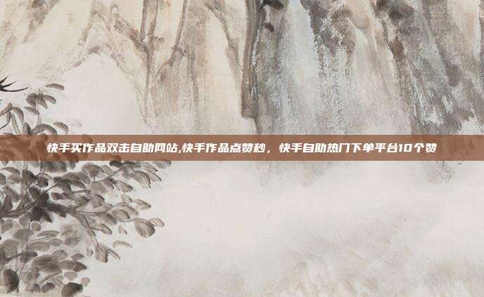 快手买作品双击自助网站,快手作品点赞秒,快手自助热门下单平台10个赞