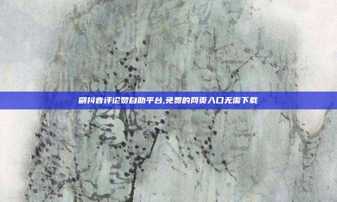刷抖音评论赞自助平台,免费的网页入口无需下载
