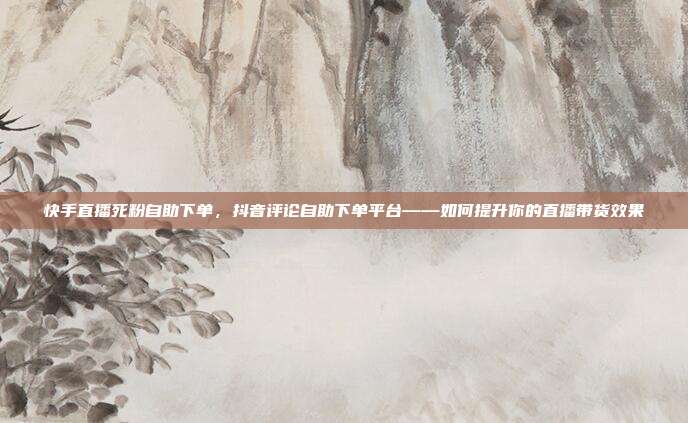 快手直播死粉自助下单,抖音评论自助下单平台——如何提升你的直播带货效果