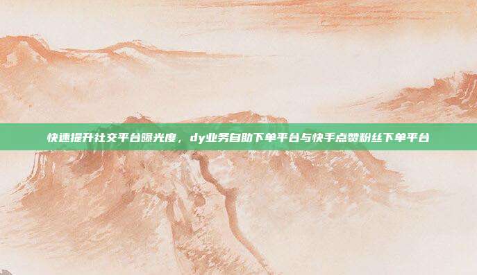快速提升社交平台曝光度,dy业务自助下单平台与快手点赞粉丝下单平台