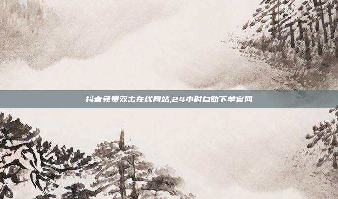 抖音免费双击在线网站,24小时自助下单官网