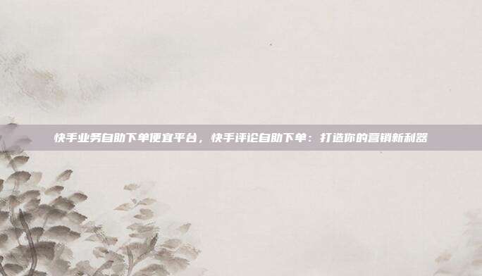 快手业务自助下单便宜平台,快手评论自助下单:打造你的营销新利器