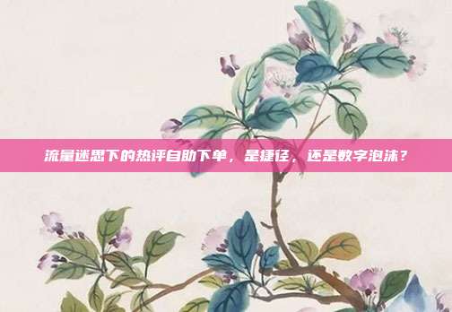 流量迷思下的热评自助下单，是捷径，还是数字泡沫？